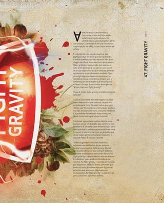 133|133
         ntes de mais é uma metáfora.
         Contrariar as leis da física ainda
         está fora do nosso alcance. No
         sentido literal, gravity fighters só os




                                                    47. FIGHT GRAVITY
astronautas, cientistas da Nasa e o Krakatoa
cuja erupção, em 1883, fez as cinzas entrar em
órbita.

Estabelecido isto, convém explicar que
fight gravity é um lema que nós na Brandia
Central dizemos para nós mesmos. Não é um
slogan para fora, é um manifesto para dentro.
Não é gritado, é sussurrado, mas apenas o
suficiente para que a voz percorra os 20 cm
de ar que separam a boca de uma das antenas
epidérmicas a que chamamos orelhas. Fight
gravity é algo que devemos questionar na
solidão da nossa consciência sempre que
olhamos para um trabalho que nós próprios
criámos. Ou seja, é um critério de exigência:
“é bom, mas será fight gravity?”

O que é, então, fight gravity, metaforicamente
falando?

A Lei da Gravidade descoberta pelo saudoso
Isaac Newton dita que todos os corpos são
atraídos pela Terra. Ou seja, tudo o que sobe
volta a cair. No mundo da criatividade, as ideias
não são atraídas pela terra, mas pela mediania.
E o problema da mediania é que nivela por
baixo, torna tudo igual a tudo, invisível.

Combater a gravidade implica adoptar uma
postura e criar um trabalho que contrarie esta
tendência. É um esforço de diferenciação para
que cada marca tenha uma personalidade nova.
É resistir à tentação de fazer um trabalho que
deixe toda a gente confortável. É assumir o
risco de falhar. É não ser cobarde.

Todos os grandes conceitos históricos
rejeitaram as evidências do seu tempo e
foram, à sua maneira, fight gravity. Decidir
que o poder devia ser exercido por todos os
cidadãos e não apenas pelos mais fortes, foi
fight gravity – caso da democracia em Atenas.
Estabelecer que a ausência também é um
número, foi fight gravity – caso do zero criado
por babilónios, hindus e maias. Defender que
todos os seres humanos têm uma dignidade
própria e que, portanto, não podem ser
escravizados, foi fight gravity – o conceito de
pessoa humana na cultura judaica.
 