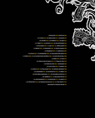 | INTRODUÇÃO P.005 | CONCEITOS P.006

                             | 01. FUTURO P.010 | 02. AGRICULTURA P.012 | 03. DEUSES P.014

                                | 04. HISTÓRIA P.016 | 05. NÚMEROS P.020 | 06. ZERO P.022

                        | 07. TEMPO P.024 | 08. INFINITO P.028 | 09. HELIOCENTRISMO P.032

                          | 10. FELICIDADE P.036 | 11. ALMA P.040 | 12. IMORTALIDADE P.042

                     | 13. MEDIDA P.044 | 14. HUMANISMO P.046 | 15. PESSOA HUMANA P.048

                                           | 16. PROGRESSO P.050 | 17. DEMOCRACIA P.052

          | 18. JUSTIÇA P.054 | 19. UNIVERSIDADE P.056 | 20. IGUALDADE ENTRE SEXOS P.058

| 21.CIÊNCIA P.060 | 22. LEI DA GRAVITAÇÃO UNIVERSAL P.064 | 23. SELECÇÃO NATURAL P.068

                                                          | 24.MODA P.070 | 25. EGO P.072

                           | 26. TEORIA DA RELATIVIDADE P.076 | 27. TEORIA DE TUDO P.078

                                          | 28. TEORIA DO CAOS P.080 | 29. BIG BANG P.082

                                                | 30. AUTO-AJUDA P.084 | 31. DESIGN P. 086

               | 32. MARCA P.090 | 33. PUBLICIDADE P.094 | 34. PERSONAL BRANDING P.098

                      | 35. CONSUMIDOR P.102 | 36. NUTRACÊUTICA P.106 | 37. MEMES P. 108

                   | 38. INTELIGÊNCIA EMOCIONAL P.110 | 39. INTELIGÊNCIA ARTIFICIAL P.112

                                       | 40. TENDÊNCIA P.114 | 41. REALIDADE VIRTUAL P.116

                     | 42. POSICIONAMENTO P.118 | 43. DISRUPTION P.122 | 44. INSIGHT P.124

      | 45. TIPPING POINT P.128 | 46. PARADOXO DA ESCOLHA P.130 | 47. FIGHT GRAVITY P.132

                                                 | BIBLIOGRAFIA E PESQUISA ONLINE P.134
 
