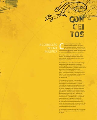 6| 6




                                onceitos são patinhos feios. São
       A CORRECÇÃO              também os instrumentos do cérebro

             DE UMA
           INJUSTIÇA
                       C        mais subvalorizados de toda a História.
                                Mudam a nossa forma de pensar, mudam
                       o nosso mundo, mas depois vêm as ideias, aplicam
                       os conceitos à prática e ficam com os créditos.

                       Só assim se explica que existam milhares de
                       ensaios, documentários, artigos, filmes, livros,
                       sobre o poder das ideias e nem um único sobre
                       o poder dos conceitos.

                       Aliás, a diferença entre ideias e conceitos é algo
                       que a maioria das pessoas tem dificuldade
                       em distinguir. O arado é uma excelente ideia, mas
                       não teria prosperado sem o conceito de agricultura,
                       assim como as ideias de semear cereais
                       e domesticar animais. O tribunal é uma ideia
                       genial, mas seria inútil sem o conceito de justiça.
                       O voto e o parlamento são ideias brilhantes, mas
                       não se teriam propagado sem o conceito
                       de democracia.

                       Os conceitos têm o azar de viver no mundo
                       da abstracção. As ideias têm a sorte de fazerem
                       a ponte entre o mundo abstracto e o mundo
                       concreto. Vão buscar a inspiração aos conceitos,
                       descem à terra, chamam a atenção e ficam com
                       os louros. Toda a gente fala da invenção da roda
                       e da descoberta da pólvora, como exemplos do
                       génio humano, mas são poucos os que se referem
                       à “invenção do progresso”, ou à “descoberta
                       do zero”. E é fácil perceber por quê: a roda vê-se,
                       a pólvora vê-se; o zero é invisível e o progresso
                       idem. Mesmo que a vantagem competitiva
                       da nossa espécie tenha sido um cérebro topo
                       de gama, ainda continuamos a dar preferência
                       a tudo que nos chega através dos sentidos. Se não
                       vemos, não cheiramos, não tocamos, não ouvimos,
                       não saboreamos, desconfiamos.

                       As ideias são fundamentais, mas são filhas únicas.
                       Os conceitos, pelo contrário, são maternidades
                       de ideias.
 