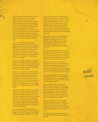 Tudo isto é algo que a Brandia Central pretende        estão presentes na primeiras civilizações para
começar a rectificar com esta obra. Como               facilitar as trocas comerciais; “democracia” é uma
criadores de marcas que somos, estamos                 invenção ateniense; “tempo”, enquanto conceito,




                                                                                                             9|9
familiarizados com a importância dos conceitos,        foi trabalhado embrionariamente há 6 mil anos;
por uma razão muito simples: todas as grandes          “justiça” é um conceito latino que proclamava a
marcas são filhas de grandes conceitos. Pelo que       igualdade de direitos entre todos os cidadãos
os conceitos estão na base da nossa actividade.        romanos. Qualquer um destes conceitos tem
É claro que sabemos bem que, em rigor, as              mais de 20 séculos e nenhum deles perdeu a sua
marcas não são feitas por nós. Uma marca é uma         força. Prova disso é que, ainda hoje, influenciam
experiência criada em parceria entre uma empresa       profundamente a forma de pensar de 6 mil milhões
de comunicação (neste caso, nós), os clientes          de pessoas.
(donos da marca) e os consumidores (destinatários
da marca). Sem um destes agentes não se pode           Mas porque somos uma consultora de marcas,
dizer que haja uma marca, mas um projecto de           identificámos também conceitos de design,
marca.                                                 publicidade, marketing relacional, etc. que
                                                       mudaram a nossa forma de pensar, enquanto
Aquilo que as empresas de comunicação                  profissionais desta indústria. Falamos de
verdadeiramente controlam, são os conceitos            conceitos mais específicos e mais recentes
que dão origem às marcas e as ideias que as vão        como “marca”, “posicionamento” ou “inteligência
alimentando. Sem um grande conceito na base,           emocional”.
uma marca não nasce, não cresce, não subsiste.
Um conceito forte é o que torna uma marca              Aquilo de que não abdicamos é que cada um, no
interessante aos olhos do consumidor e o leva a        seu tempo, tenha sido uma pequena revolução na
experimentá-la, iniciando, com isso, um processo       forma de pensar e tenha mudado tudo. Seja esse
de convivência com a marca – “tenho dúvidas...         tudo, a evolução do pensamento humano pura e
deixa-me ir ao Google”.                                simples, ou a evolução do pensamento humano na
                                                       área específica da comunicação de marcas.
O conceito do Google é organizar a informação do
mundo e torná-la acessível e útil. O conceito da       Para cada um dos 47 conceitos compilados
Starbucks é proporcionar uma experiência genuína       nesta obra, vai encontrar uma explicação sobre
de café. O conceito da Amazon é (originalmente)        o que ele é, quando surgiu, o que existia na altura
de uma livraria online. O conceito das Ted Talks é     e o que mudou a partir dele. Trata-se de uma
“ideias que vale a pena propagar”.                     explicação propositadamente concisa e resumida.
                                                       Numa sociedade sobrecarregada de informação,
Este livro visa preencher um vazio do mercado.         acreditamos convictamente no poder de síntese.
Não existe nada sobre um dos instrumentos mais
fascinantes de criação de marcas, que possui           Não temos a pretensão de acreditar que neste
uma longevidade inacreditável. A democracia,           livro esgotamos todos os conceitos alguma vez
por exemplo, é um conceito criado no século VI         criados. Não se trata de uma enciclopédia. Essa
a.C. que, depois de uma relativa hibernação de 22      pesquisa é aqui iniciada, mas não acabada. Quem
séculos, foi recuperado na revolução americana,        vier a seguir que o complete.
tornando-se moda no século XX e é hoje o regime
                                                       Todos os conceitos aqui enumerados são
político mais escolhido pelos povos que habitam o
                                                       revolucionários... na óptica da Brandia Central.
planeta.
                                                       Não somos, nem pretendemos ser, a autoridade
Neste livro propomo-nos identificar os conceitos       suprema na matéria, mas podemos e devemos
que pela sua inovação mudaram radicalmente a           iniciar essa discussão. É da troca de opiniões
forma como as pessoas pensavam e se tornaram           fundamentadas que surge a luz. E é isso que
uma referência. Eles estão dispostos por ordem         pretendemos com este livro. Ele é o primeiro
cronológica de aparecimento, mais ano menos ano.       passo. Agora compete-lhe a si, nas palavras da
Conceitos como agricultura, que surgiu algures         revista Time, “join the conversation”.
há 10 mil anos, estão no início do livro. Conceitos
                                                       Assim, não é de estranhar que o nosso lema
como o de meme, que surgiu em 1976, estão mais
                                                       seja fight gravity: lutar contra as verdades
para o fim. Nem todos têm a mesma importância à
                                                       estabelecidas dá mais trabalho, consome mais
escala humana, mas todos mudaram radicalmente
                                                       energia, mas foi o caminho que o ser humano
a nossa forma de pensar.
                                                       escolheu para evoluir. E o caminho que na Brandia
Assim, começámos por incluir conceitos mais            Central escolhemos para construir as nossas
genéricos e mais antigos, como “futuro”, “números”,    marcas.
“democracia”, “tempo”, ou “justiça”. “Futuro” surgiu
                                                       Acreditamos que, depois de ler este livro, vai
na pré-história algures em África; os “números”
                                                       ficar a perceber melhor por que pensamos como
                                                       pensamos.
 