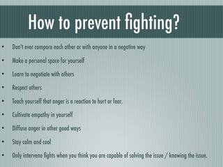 How to prevent ﬁghting?
•   Don't ever compare each other or with anyone in a negative way

•   Make a personal space for yourself

•   Learn to negotiate with others

•   Respect others

•   Teach yourself that anger is a reaction to hurt or fear.

•   Cultivate empathy in yourself

•   Diffuse anger in other good ways

•   Stay calm and cool

•   Only intervene ﬁghts when you think you are capable of solving the issue / knowing the issue.
 