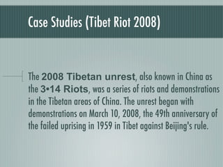 Case Studies (Tibet Riot 2008)


The 2008 Tibetan unrest, also known in China as
the 3•14 Riots, was a series of riots and demonstrations
in the Tibetan areas of China. The unrest began with
demonstrations on March 10, 2008, the 49th anniversary of
the failed uprising in 1959 in Tibet against Beijing's rule.
 