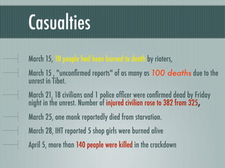 Casualties
March 15, 10 people had been burned to death by rioters,
March 15 , "unconﬁrmed reports" of as many as 100 deaths due to the
unrest in Tibet.
March 21, 18 civilians and 1 police ofﬁcer were conﬁrmed dead by Friday
night in the unrest. Number of injured civilian rose to 382 from 325,
March 25, one monk reportedly died from starvation.
March 28, IHT reported 5 shop girls were burned alive
April 5, more than 140 people were killed in the crackdown
 
