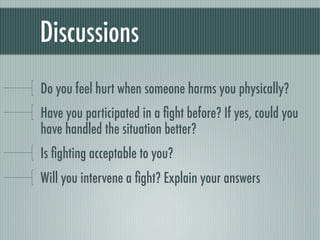 Discussions
Do you feel hurt when someone harms you physically?
Have you participated in a ﬁght before? If yes, could you
have handled the situation better?
Is ﬁghting acceptable to you?
Will you intervene a ﬁght? Explain your answers
 