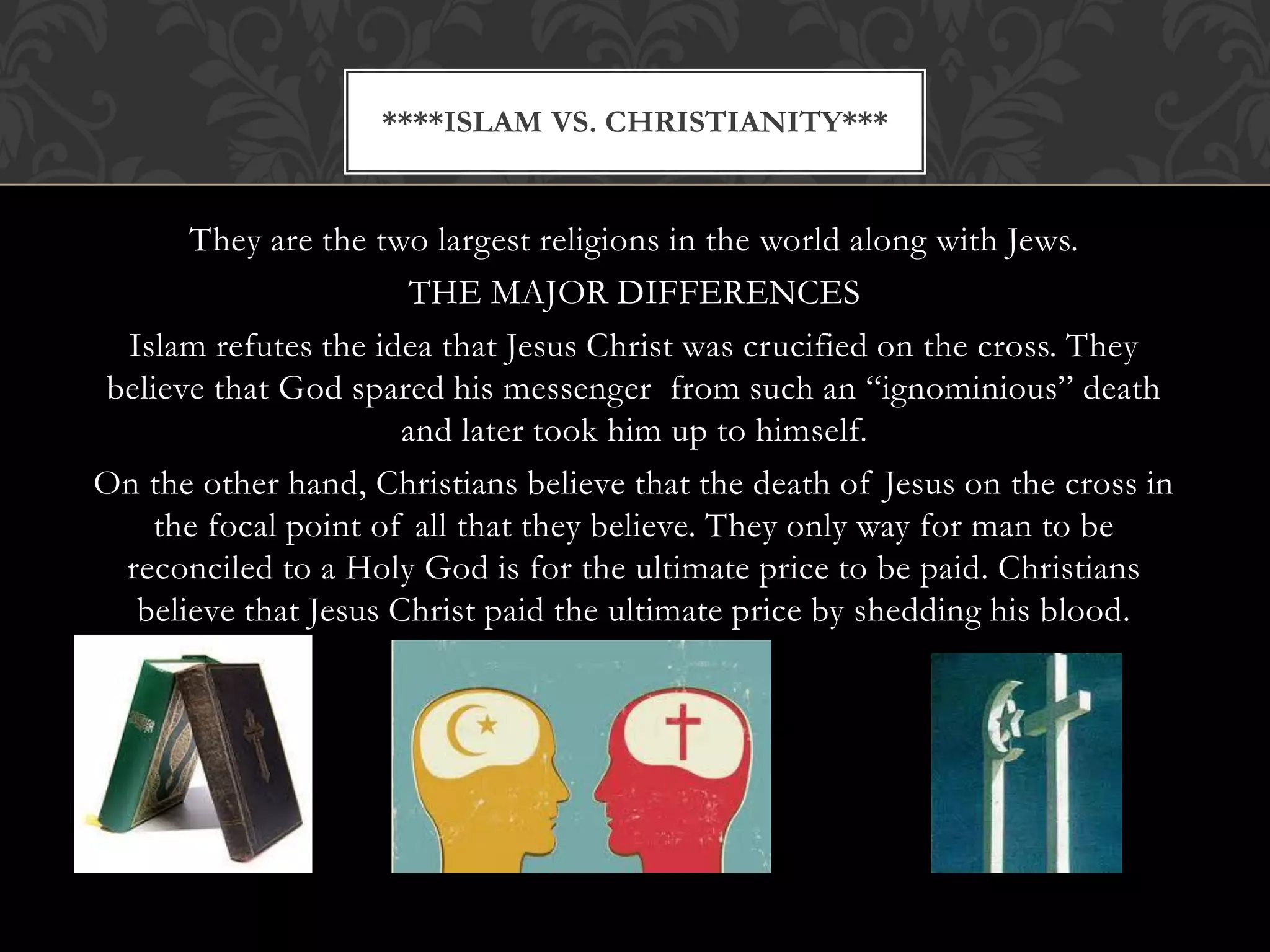 ****ISLAM VS. CHRISTIANITY***


      They are the two largest religions in the world along with Jews.
                       THE MAJOR DIFFERENCES
 Islam refutes the idea that Jesus Christ was crucified on the cross. They
believe that God spared his messenger from such an “ignominious” death
                      and later took him up to himself.
On the other hand, Christians believe that the death of Jesus on the cross in
    the focal point of all that they believe. They only way for man to be
 reconciled to a Holy God is for the ultimate price to be paid. Christians
  believe that Jesus Christ paid the ultimate price by shedding his blood.
 