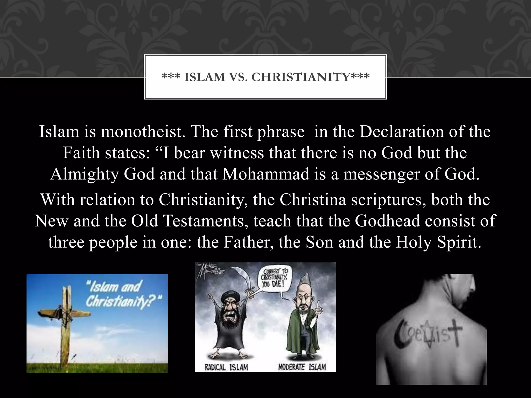 *** ISLAM VS. CHRISTIANITY***



Islam is monotheist. The first phrase in the Declaration of the
    Faith states: “I bear witness that there is no God but the
  Almighty God and that Mohammad is a messenger of God.
With relation to Christianity, the Christina scriptures, both the
New and the Old Testaments, teach that the Godhead consist of
 three people in one: the Father, the Son and the Holy Spirit.
 