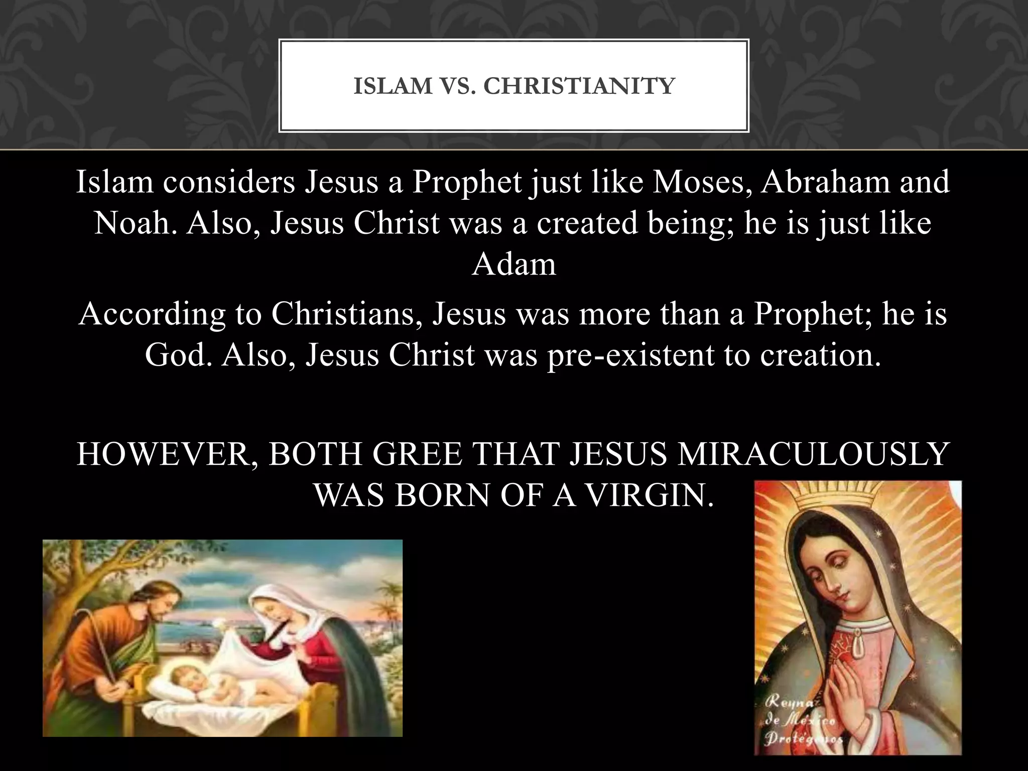 ISLAM VS. CHRISTIANITY


Islam considers Jesus a Prophet just like Moses, Abraham and
 Noah. Also, Jesus Christ was a created being; he is just like
                            Adam
According to Christians, Jesus was more than a Prophet; he is
     God. Also, Jesus Christ was pre-existent to creation.

HOWEVER, BOTH GREE THAT JESUS MIRACULOUSLY
           WAS BORN OF A VIRGIN.
 