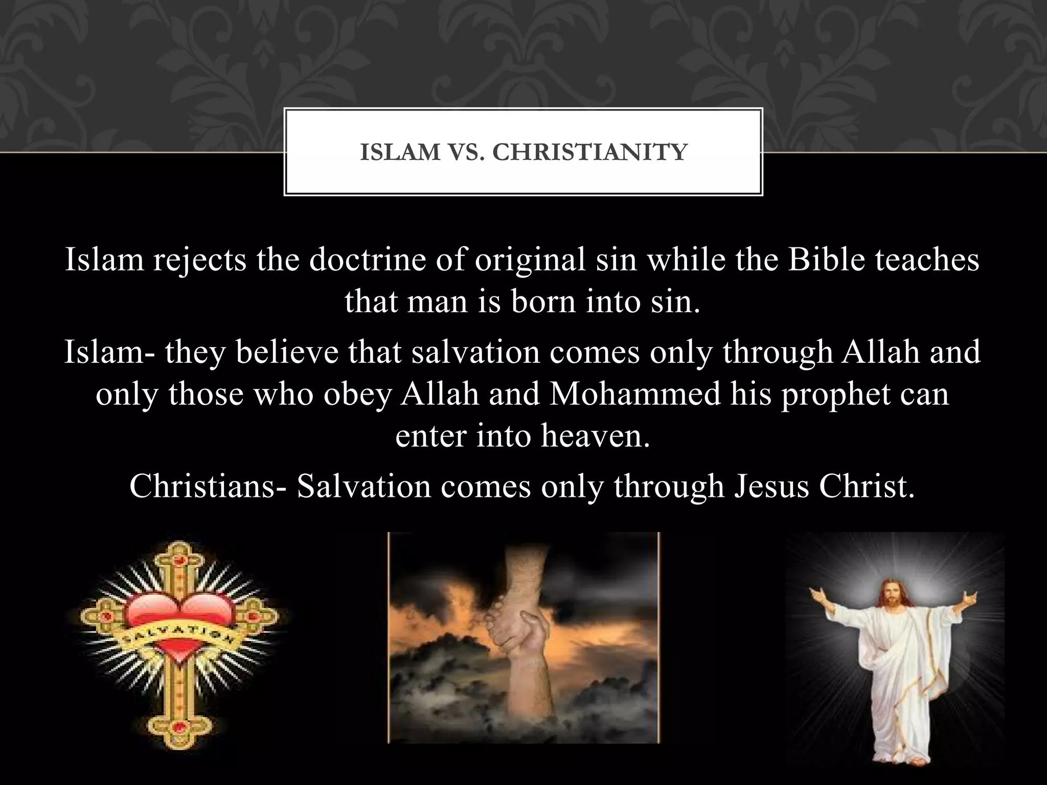 ISLAM VS. CHRISTIANITY



Islam rejects the doctrine of original sin while the Bible teaches
                    that man is born into sin.
Islam- they believe that salvation comes only through Allah and
   only those who obey Allah and Mohammed his prophet can
                        enter into heaven.
     Christians- Salvation comes only through Jesus Christ.
 