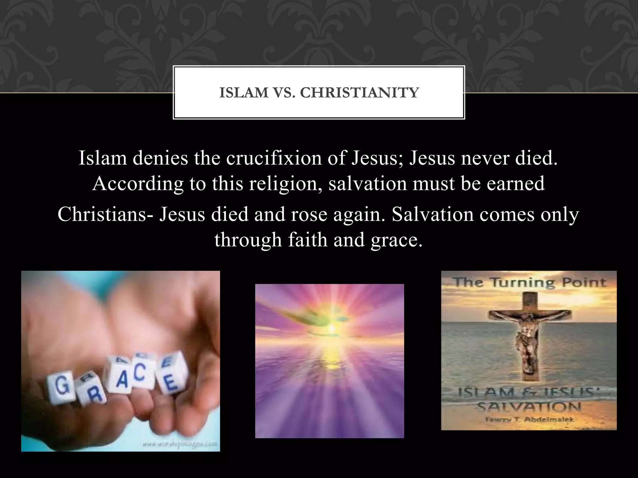 ISLAM VS. CHRISTIANITY



  Islam denies the crucifixion of Jesus; Jesus never died.
    According to this religion, salvation must be earned
Christians- Jesus died and rose again. Salvation comes only
                  through faith and grace.
 