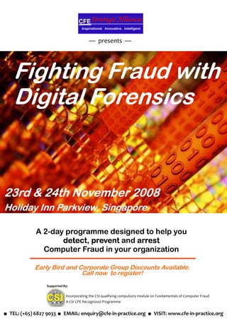 — presents —




    Fighting Fraud with
    Digital Forensics


23rd & 24th November 2008
Holiday Inn Parkview, Singapore

             A 2-day programme designed to help you
                    detect,
                    detect prevent and arrest
               Computer Fraud in your organization

             Early Bird and Corporate Group Discounts Available.
                             Call now to register!
                  Supported By:

                             Incorporating the CSI qualifying compulsory module on Fundamentals of Computer Fraud
                             A CSI CPE Recognized Programme


■ TEL: (+65) 6827 9033 ■ EMAIL: enquiry@cfe-in-practice.org ■ VISIT: www.cfe-in-practice.org
 