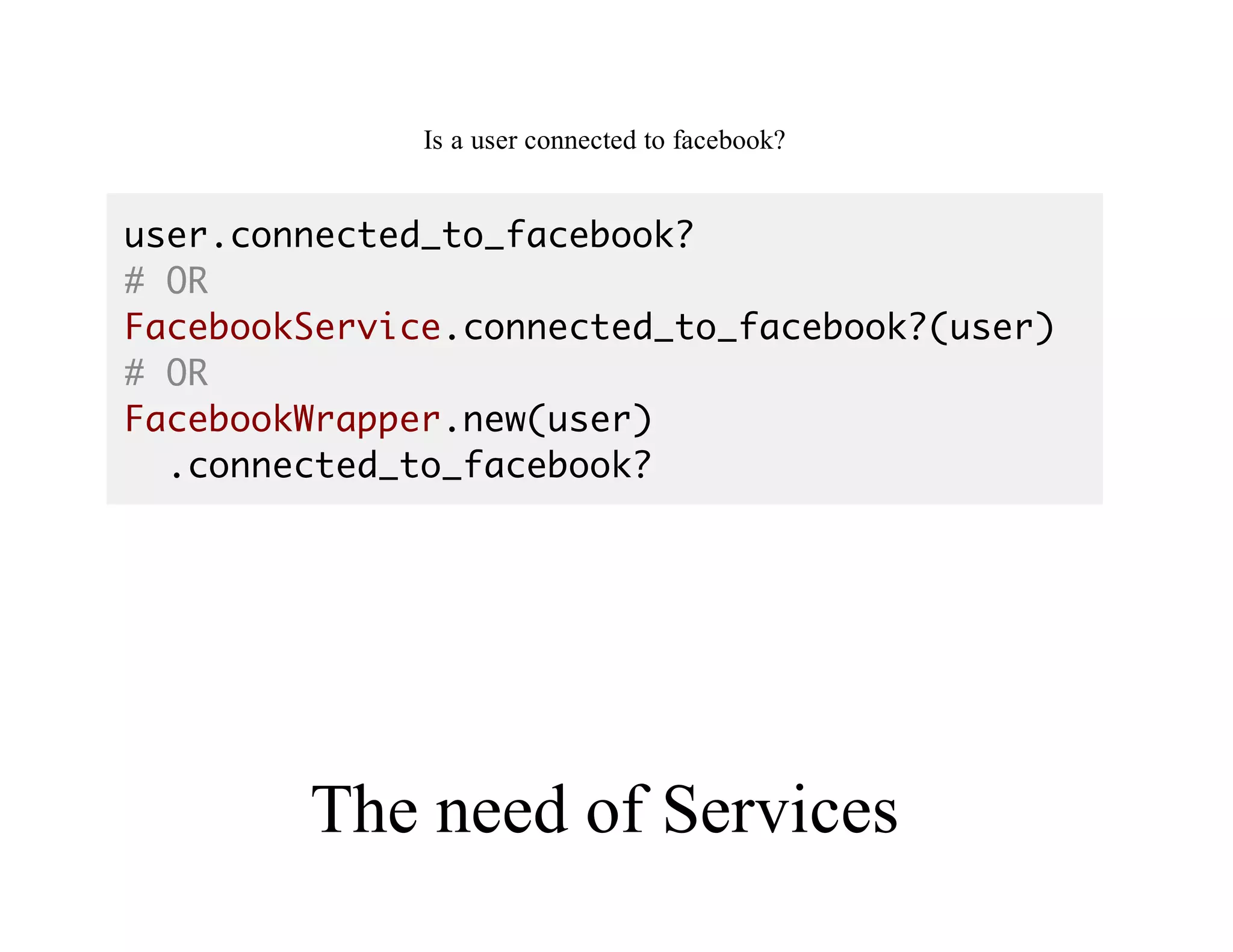 Good	API
Is	a	user	connected	to	facebook?
user.connected_to_facebook?
# OR
FacebookService.connected_to_facebook?(user)
# OR
FacebookWrapper.new(user)
.connected_to_facebook?
The	need	of	Services
 