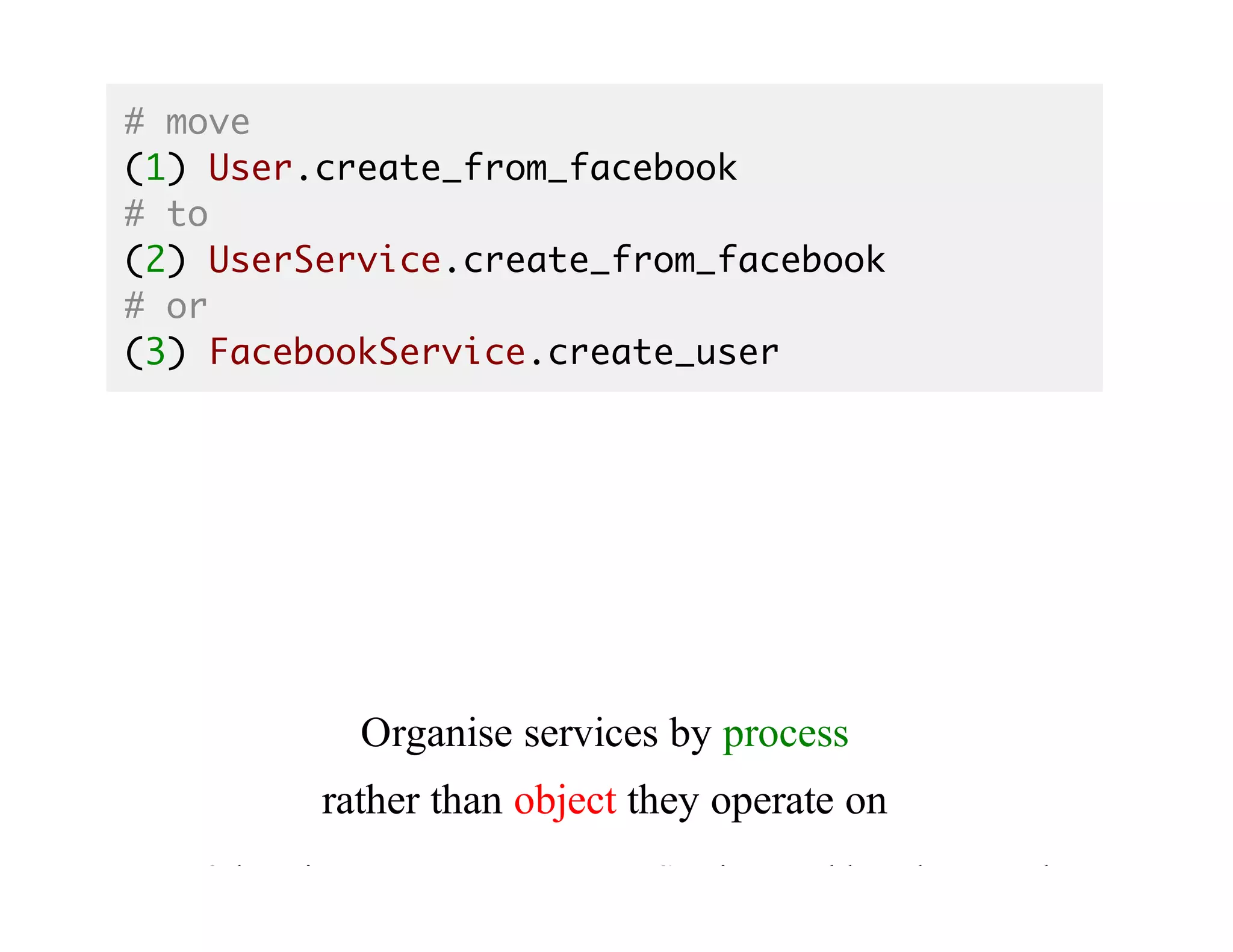 # move
(1) User.create_from_facebook
# to
(2) UserService.create_from_facebook
# or
(3) FacebookService.create_user
Organise	services	by	process
rather	than	object	they	operate	on
Otherwise	at	some	moment	UserService	would	not	be	enough
 