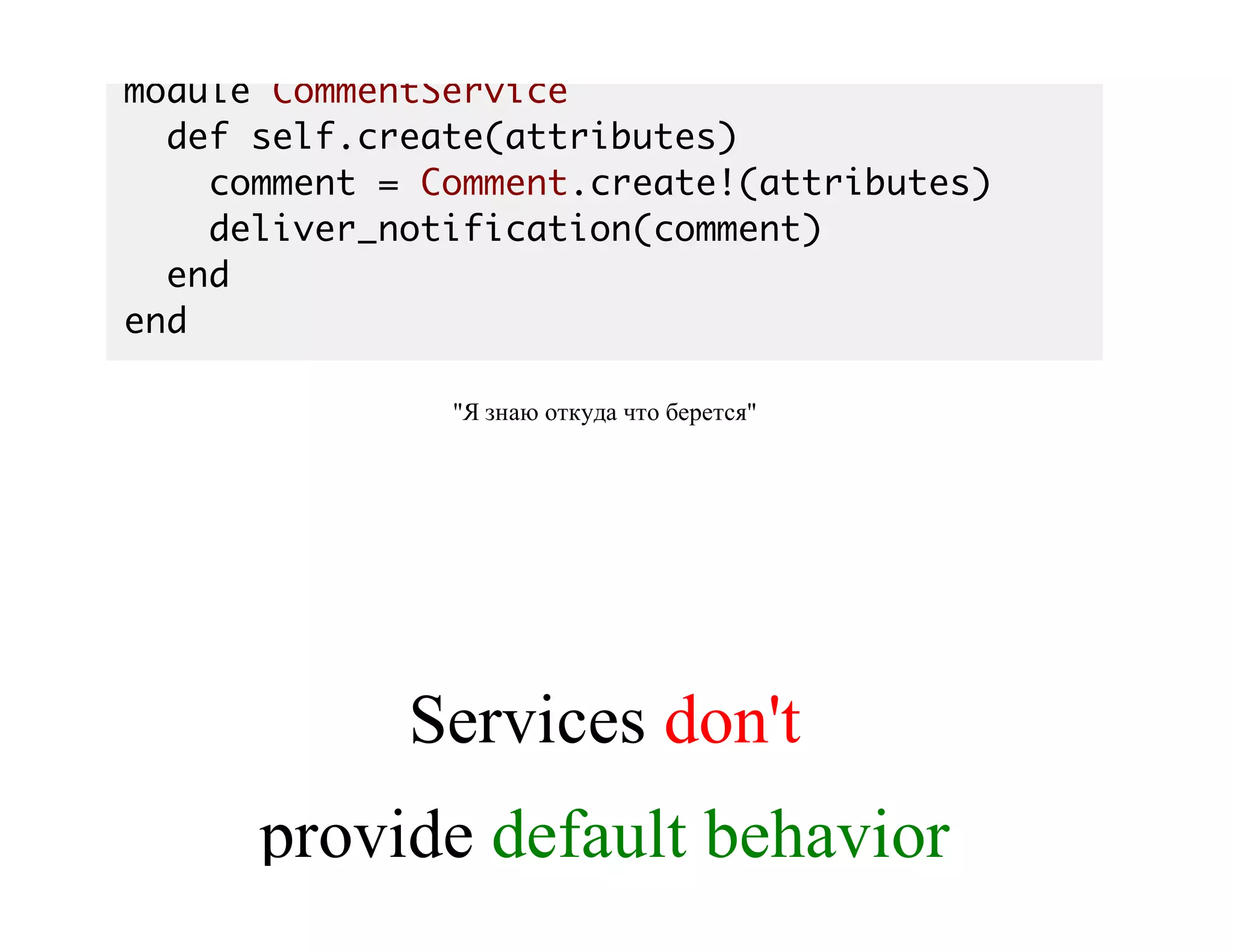 module CommentService
def self.create(attributes)
comment = Comment.create!(attributes)
deliver_notification(comment)
end
end
"Я	знаю	откуда	что	берется"
Services	don't
provide	default	behavior
 