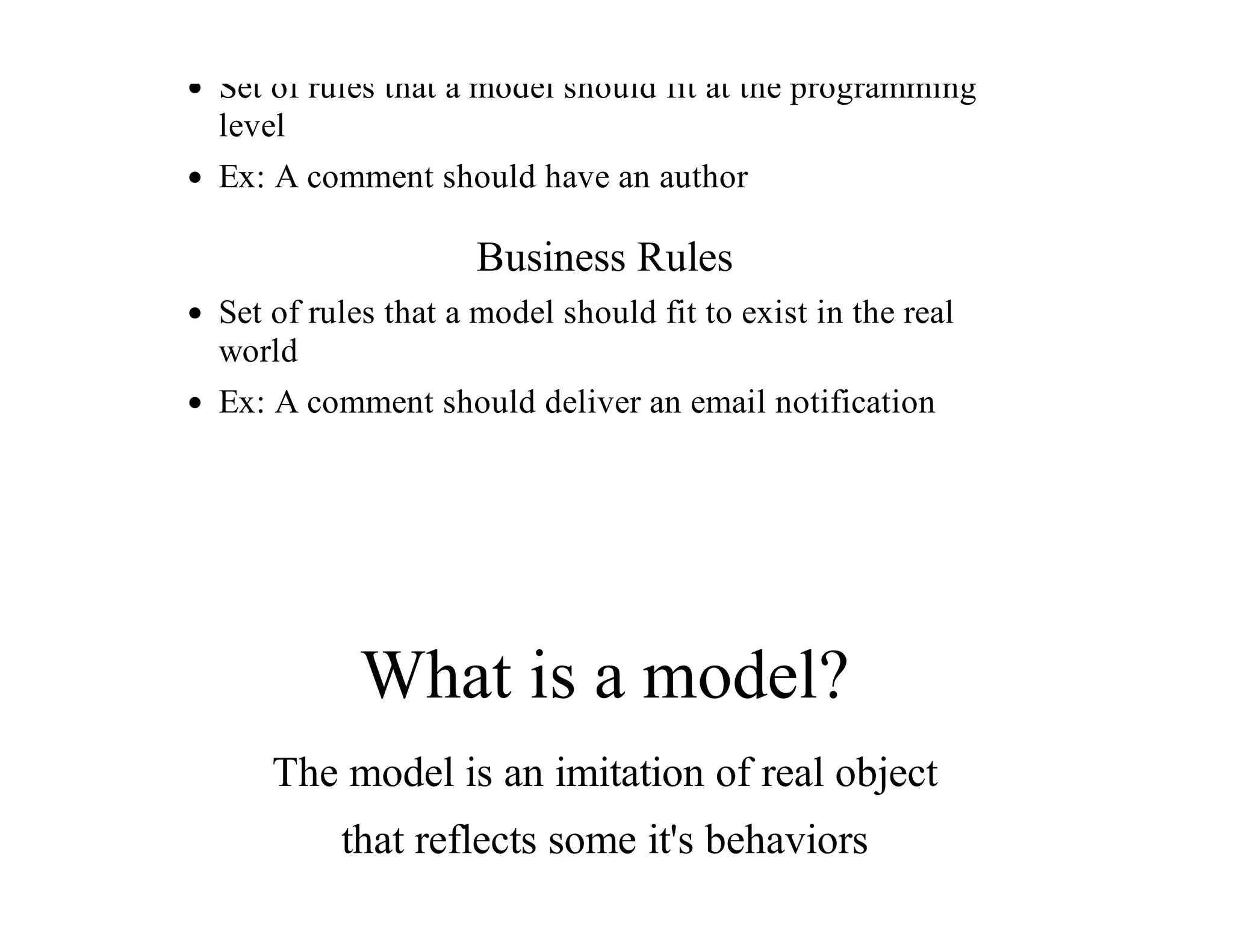 Set	of	rules	that	a	model	should	fit	at	the	programming
level
Ex:	A	comment	should	have	an	author
Business	Rules
Set	of	rules	that	a	model	should	fit	to	exist	in	the	real
world
Ex:	A	comment	should	deliver	an	email	notification
What	is	a	model?
The	model	is	an	imitation	of	real	object
that	reflects	some	it's	behaviors
 