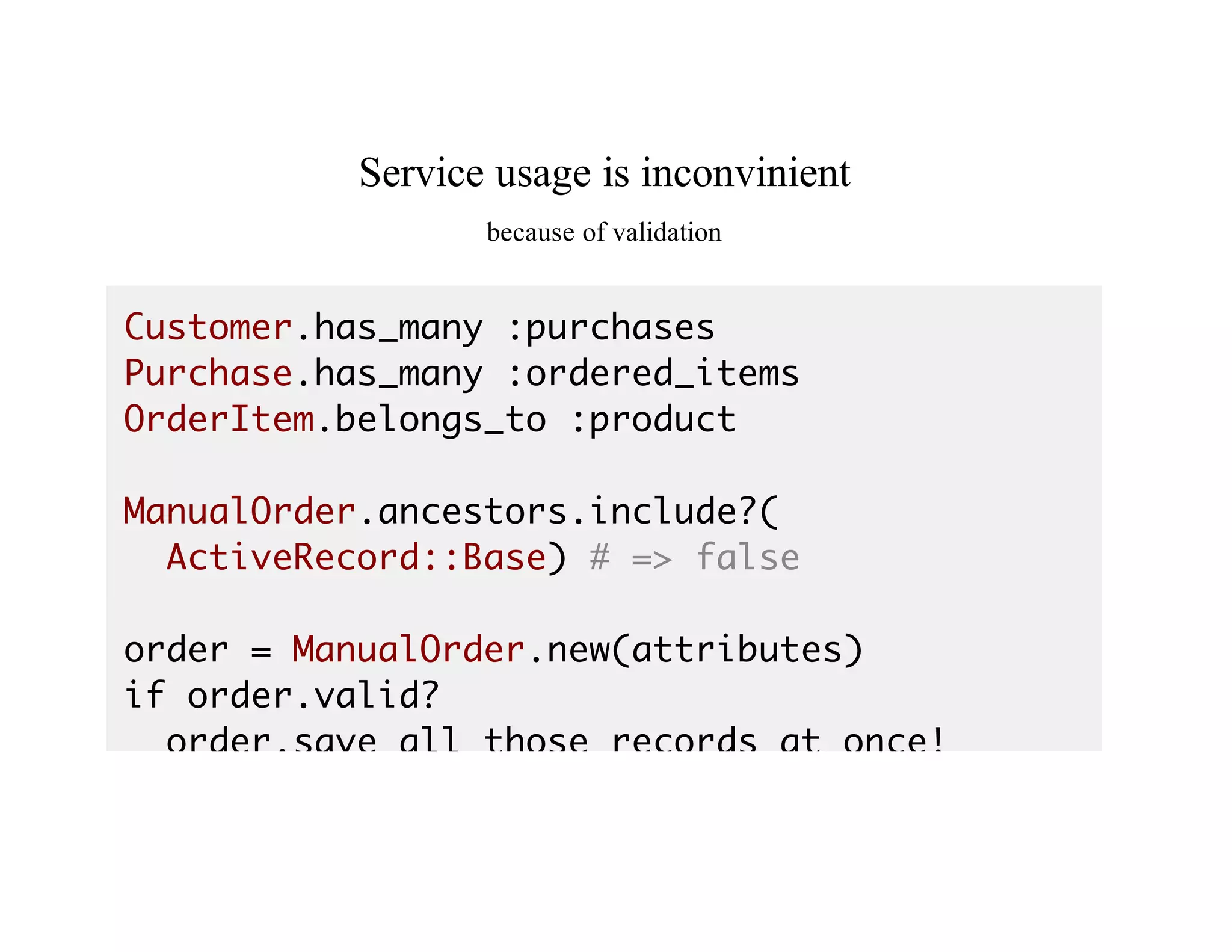 Service	usage	is	inconvinient
because	of	validation
Customer.has_many :purchases
Purchase.has_many :ordered_items
OrderItem.belongs_to :product
ManualOrder.ancestors.include?(
ActiveRecord::Base) # => false
order = ManualOrder.new(attributes)
if order.valid?
order.save_all_those_records_at_once!
 