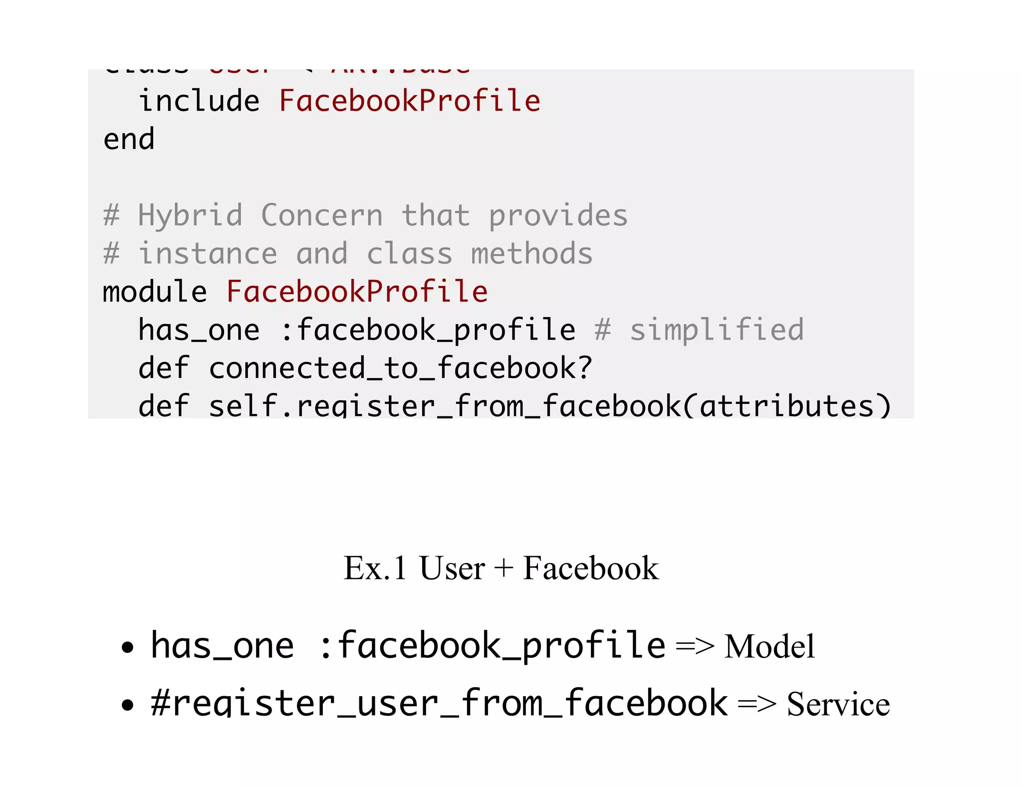 class User < AR::Base
include FacebookProfile
end
# Hybrid Concern that provides
# instance and class methods
module FacebookProfile
has_one :facebook_profile # simplified
def connected_to_facebook?
def self.register_from_facebook(attributes)
Ex.1	User	+	Facebook
has_one :facebook_profile	=>	Model
#register_user_from_facebook	=>	Service
 