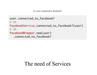 Good	API
Is	a	user	connected	to	facebook?
user.connected_to_facebook?
# OR
FacebookService.connected_to_facebook?(user)
# OR
FacebookWrapper.new(user)
.connected_to_facebook?
The	need	of	Services
 