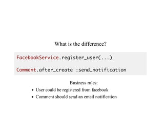 What	is	the	difference?
FacebookService.register_user(...)
Comment.after_create :send_notification
Business	rules:
User	could	be	registered	from	facebook
Comment	should	send	an	email	notification
 
