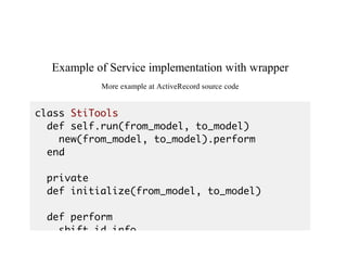 Example	of	Service	implementation	with	wrapper
More	example	at	ActiveRecord	source	code
class StiTools
def self.run(from_model, to_model)
new(from_model, to_model).perform
end
private
def initialize(from_model, to_model)
def perform
shift_id_info
 