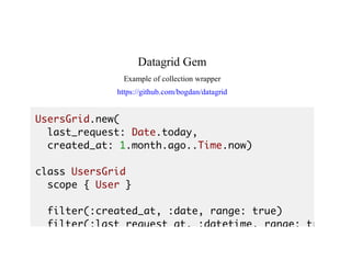 Datagrid	Gem
Example	of	collection	wrapper
https://github.com/bogdan/datagrid
UsersGrid.new(
last_request: Date.today,
created_at: 1.month.ago..Time.now)
class UsersGrid
scope { User }
filter(:created_at, :date, range: true)
filter(:last_request_at, :datetime, range: true
 