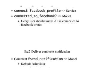 #register_user_from_facebook	=>	Service
connect_facebook_profile	=>	Service
connected_to_facebook?	=>	Model
Every	user	should	know	if	it	is	connected	to
facebook	or	not
Ex.2	Deliver	comment	notification
Comment	#send_notification	=>	Model
Default	Behaviour
Even	if	exceptions	exist
 