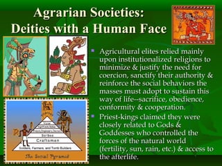 Agrarian Societies:Agrarian Societies:
Deities with a Human FaceDeities with a Human Face
 Agricultural elites relied mainlyAgricultural elites relied mainly
upon institutionalized religions toupon institutionalized religions to
minimize & justify the need forminimize & justify the need for
coercion, sanctify their authority &coercion, sanctify their authority &
reinforce the social behaviors thereinforce the social behaviors the
masses must adopt to sustain thismasses must adopt to sustain this
way of life--sacrifice, obedience,way of life--sacrifice, obedience,
conformity & cooperation.conformity & cooperation.
 Priest-kings claimed they werePriest-kings claimed they were
closely related to Gods &closely related to Gods &
Goddesses who controlled theGoddesses who controlled the
forces of the natural worldforces of the natural world
(fertility, sun, rain, etc.) & access to(fertility, sun, rain, etc.) & access to
the afterlife.the afterlife.
 