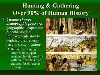 Hunting & GatheringHunting & Gathering
Over 90% of Human HistoryOver 90% of Human History
 Climate change,Climate change,
demographic pressuredemographic pressure,,
geographical expansiongeographical expansion
& technological& technological
improvements slowlyimprovements slowly
depleted their energydepleted their energy
base in some locations.base in some locations.
 But many foragingBut many foraging
cultures developedcultures developed
sustainable relationshipssustainable relationships
with their habitats thatwith their habitats that
endured for thousandsendured for thousands
of years.of years.
 