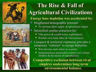 The Rise & Fall ofThe Rise & Fall of
Agricultural CivilizationsAgricultural Civilizations
Energy base depletion was accelerated by:Energy base depletion was accelerated by:
 Heightened demographic pressure:Heightened demographic pressure:
 To increase labor supply & agricultural outputTo increase labor supply & agricultural output
 Intensified surplus extraction for:Intensified surplus extraction for:
 Elite power & wealth (class exploitation)Elite power & wealth (class exploitation)
 Warfare over land, labor & vital resourcesWarfare over land, labor & vital resources
 Conquest & territorial expansion provides aConquest & territorial expansion provides a
temporary “solution” to energy depletion.temporary “solution” to energy depletion.
 War elevates male status as warriors.War elevates male status as warriors.
 Institutionalizes patriarchal control over women,Institutionalizes patriarchal control over women,
children & the means of reproduction.children & the means of reproduction.
Competitive exclusion between rivalCompetitive exclusion between rival
empires undermines long termempires undermines long term
environmental balance.environmental balance.
 