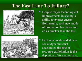 The Fast Lane To Failure?The Fast Lane To Failure?
 Despite major technologicalDespite major technological
improvements in society’simprovements in society’s
ability to extract energyability to extract energy
from nature, each new modefrom nature, each new mode
of production has fallen intoof production has fallen into
crisis quicker than the last.crisis quicker than the last.
 Each new mode added newEach new mode added new
social dynamics thatsocial dynamics that
accelerated the rate ofaccelerated the rate of
resource exploitation & theresource exploitation & the
depletion of its energy base.depletion of its energy base.
 