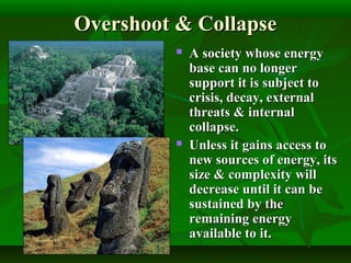 Overshoot & CollapseOvershoot & Collapse
 A society whose energyA society whose energy
base can no longerbase can no longer
support it is subject tosupport it is subject to
crisis, decay, externalcrisis, decay, external
threats & internalthreats & internal
collapse.collapse.
 Unless it gains access toUnless it gains access to
new sources of energy, itsnew sources of energy, its
size & complexity willsize & complexity will
decrease until it can bedecrease until it can be
sustained by thesustained by the
remaining energyremaining energy
available to it.available to it.
 