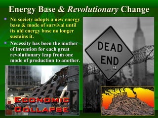 Energy Base &Energy Base & RevolutionaryRevolutionary ChangeChange
 No society adopts a new energyNo society adopts a new energy
base & mode of survival untilbase & mode of survival until
its old energy base no longerits old energy base no longer
sustains it.sustains it.
 Necessity has been the motherNecessity has been the mother
of invention for each greatof invention for each great
revolutionary leap from onerevolutionary leap from one
mode of production to another.mode of production to another.
 