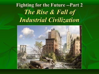 Fighting for the Future --Part 2Fighting for the Future --Part 2
The Rise & Fall ofThe Rise & Fall of
Industrial CivilizationIndustrial Civilization
 