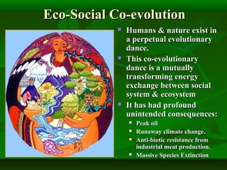 Eco-Social Co-evolutionEco-Social Co-evolution
 Humans & nature exist inHumans & nature exist in
a perpetual evolutionarya perpetual evolutionary
dance.dance.
 This co-evolutionaryThis co-evolutionary
dance is a mutuallydance is a mutually
transforming energytransforming energy
exchange between socialexchange between social
system & ecosystemsystem & ecosystem
 It has had profoundIt has had profound
unintended consequences:unintended consequences:
 Peak oilPeak oil
 Runaway climate change.Runaway climate change.
 Anti-biotic resistance fromAnti-biotic resistance from
industrial meat production.industrial meat production.
 Massive Species ExtinctionMassive Species Extinction
 