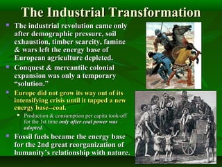 The Industrial TransformationThe Industrial Transformation
 The industrial revolution came onlyThe industrial revolution came only
after demographic pressure, soilafter demographic pressure, soil
exhaustion, timber scarcity, famineexhaustion, timber scarcity, famine
& wars left the energy base of& wars left the energy base of
European agriculture depleted.European agriculture depleted.
 Conquest & mercantile colonialConquest & mercantile colonial
expansion was only a temporaryexpansion was only a temporary
“solution.”“solution.”
 Europe did not grow its way out of itsEurope did not grow its way out of its
intensifying crisis until it tapped a newintensifying crisis until it tapped a new
energy base--coal.energy base--coal.
 Production & consumption per capita took-offProduction & consumption per capita took-off
for the 1st timefor the 1st time only after coal power wasonly after coal power was
adopted.adopted.
 Fossil fuels became the energy baseFossil fuels became the energy base
for the 2nd great reorganization offor the 2nd great reorganization of
humanity’s relationship with nature.humanity’s relationship with nature.
 