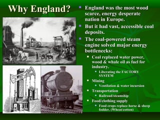 Why England?Why England?  England was the most woodEngland was the most wood
scarce, energy desperatescarce, energy desperate
nation in Europe.nation in Europe.
 But it had vast, accessible coalBut it had vast, accessible coal
deposits.deposits.
 The coal-powered steamThe coal-powered steam
engine solved major energyengine solved major energy
bottlenecks:bottlenecks:
 Coal replaced water power,Coal replaced water power,
wood & whale oil as fuel forwood & whale oil as fuel for
industry.industry.
 Liberating the FACTORYLiberating the FACTORY
SYSTEMSYSTEM
 MiningMining
 Ventilation & water incursionVentilation & water incursion
 TransportationTransportation
 Railroad/steamshipRailroad/steamship
 Food/clothing supplyFood/clothing supply
 Food crops replace horse & sheepFood crops replace horse & sheep
fodder. (Wheat/cotton)fodder. (Wheat/cotton)
 