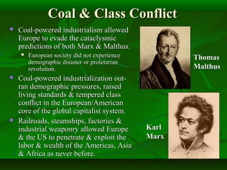 Coal & Class ConflictCoal & Class Conflict
 Coal-powered industrialism allowedCoal-powered industrialism allowed
Europe to evade the cataclysmicEurope to evade the cataclysmic
predictions of both Marx & Malthus.predictions of both Marx & Malthus.
 European society did not experienceEuropean society did not experience
demographic disaster or proletariandemographic disaster or proletarian
revolution.revolution.
 Coal-powered industrialization out-Coal-powered industrialization out-
ran demographic pressures, raisedran demographic pressures, raised
living standards & tempered classliving standards & tempered class
conflict in the European/Americanconflict in the European/American
core of the global capitalist system.core of the global capitalist system.
 Railroads, steamships, factories &Railroads, steamships, factories &
industrial weaponry allowed Europeindustrial weaponry allowed Europe
& the US to penetrate & exploit the& the US to penetrate & exploit the
labor & wealth of the Americas, Asialabor & wealth of the Americas, Asia
& Africa as never before.& Africa as never before.
ThomasThomas
MalthusMalthus
KarlKarl
MarxMarx
 