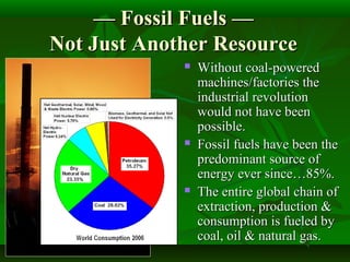 —— Fossil Fuels —Fossil Fuels —
Not Just Another ResourceNot Just Another Resource
 Without coal-poweredWithout coal-powered
machines/factories themachines/factories the
industrial revolutionindustrial revolution
would not have beenwould not have been
possible.possible.
 Fossil fuels have been theFossil fuels have been the
predominant source ofpredominant source of
energy ever since…85%.energy ever since…85%.
 The entire global chain ofThe entire global chain of
extraction, production &extraction, production &
consumption is fueled byconsumption is fueled by
coal, oil & natural gas.coal, oil & natural gas.
 