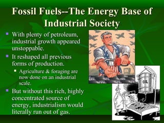 Fossil Fuels--The Energy Base ofFossil Fuels--The Energy Base of
Industrial SocietyIndustrial Society
 With plenty of petroleum,With plenty of petroleum,
industrial growth appearedindustrial growth appeared
unstoppable.unstoppable.
 It reshaped all previousIt reshaped all previous
forms of production.forms of production.
 Agriculture & foraging areAgriculture & foraging are
now done on an industrialnow done on an industrial
scale.scale.
 But without this rich, highlyBut without this rich, highly
concentrated source ofconcentrated source of
energy, industrialism wouldenergy, industrialism would
literally run out of gas.literally run out of gas.
 
