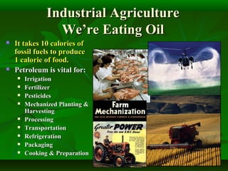 Industrial AgricultureIndustrial Agriculture
We’re Eating OilWe’re Eating Oil
 It takes 10 calories ofIt takes 10 calories of
fossil fuels to producefossil fuels to produce
1 calorie of food.1 calorie of food.
 Petroleum is vital for:Petroleum is vital for:
 IrrigationIrrigation
 FertilizerFertilizer
 PesticidesPesticides
 Mechanized Planting &Mechanized Planting &
HarvestingHarvesting
 ProcessingProcessing
 TransportationTransportation
 RefrigerationRefrigeration
 PackagingPackaging
 Cooking & PreparationCooking & Preparation
 