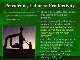 Petroleum, Labor & ProductivityPetroleum, Labor & Productivity
 Those who hold that labor is theThose who hold that labor is the
only source of wealth areonly source of wealth are
mistaken.mistaken.
 Nature’s store of fossil fuels are aNature’s store of fossil fuels are a
source of tremendous wealthsource of tremendous wealth
becausebecause they produce far morethey produce far more
useful energy than the humanuseful energy than the human
energy necessary for theirenergy necessary for their
extractionextraction..
 One gallon of gasoline producesOne gallon of gasoline produces
the equivalent work of a personthe equivalent work of a person
laboring 8 hours day, 5 days alaboring 8 hours day, 5 days a
week, for 3 weeks.week, for 3 weeks.
 One barrel of oil contains theOne barrel of oil contains the
work equivalent of 12 peoplework equivalent of 12 people
laboring a full year!laboring a full year!
““Laboris... nottheonlysourceofmaterial wealth,ie., oftheuse-values itLaboris... nottheonlysourceofmaterial wealth,ie., oftheuse-values it
produces. AsWilliam Petty says,laboristhefatherofmaterialwealth,produces. AsWilliam Petty says,laboristhefatherofmaterialwealth,
the Earthisitsmother.”theEarthisitsmother.” -Marx-Marx
 