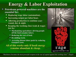 Energy & Labor ExploitationEnergy & Labor Exploitation
 Petroleum powered machines are thePetroleum powered machines are the
essential for:essential for:
 Replacing wage labor (automation).Replacing wage labor (automation).
 Increasing output per labor/hour.Increasing output per labor/hour.
 Allowing production to continue year-Allowing production to continue year-
round, day & night.round, day & night.
 Keeping the working class weak & wagesKeeping the working class weak & wages
low by:low by:
 Mechanizing agriculture--driving peopleMechanizing agriculture--driving people
off the land (surplus labor).off the land (surplus labor).
 Reducing the cost of food.Reducing the cost of food.
 De-skilling work.De-skilling work.
 Accessing distant labor pools by reducingAccessing distant labor pools by reducing
transport costs.transport costs.
All of this works only if fossil energyAll of this works only if fossil energy
remains abundant & cheap.remains abundant & cheap.
““Machinery becomes the most powerful weapon in the war of capital against the working class” -EngelsMachinery becomes the most powerful weapon in the war of capital against the working class” -Engels
 