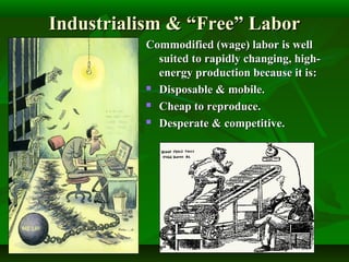 Industrialism & “Free” LaborIndustrialism & “Free” Labor
Commodified (wage) labor is wellCommodified (wage) labor is well
suited to rapidly changing, high-suited to rapidly changing, high-
energy production because it is:energy production because it is:
 Disposable & mobile.Disposable & mobile.
 Cheap to reproduce.Cheap to reproduce.
 Desperate & competitive.Desperate & competitive.
 