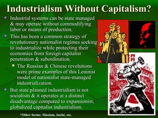 Industrialism Without Capitalism?Industrialism Without Capitalism?
 Industrial systems can be state managedIndustrial systems can be state managed
& may operate without commodifying& may operate without commodifying
labor or means of production.labor or means of production.
 This has been a common strategy ofThis has been a common strategy of
revolutionary nationalist regimes seekingrevolutionary nationalist regimes seeking
to industrialize while protecting theirto industrialize while protecting their
economies from foreign capitalisteconomies from foreign capitalist
penetration & subordination.penetration & subordination.
 The Russian & Chinese revolutionsThe Russian & Chinese revolutions
were prime examples of this Leninistwere prime examples of this Leninist
model of nationalist state-managedmodel of nationalist state-managed
industrialization.industrialization.
 But state planned industrialism is notBut state planned industrialism is not
socialism & it operates at a distinctsocialism & it operates at a distinct
disadvantage compared to expansionist,disadvantage compared to expansionist,
globalized capitalist industrialism.globalized capitalist industrialism.
*Other forms: Maoism, Juché, etc.
 