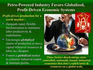 Petro-Powered Industry Favors Globalized,Petro-Powered Industry Favors Globalized,
Profit-Driven Economic SystemsProfit-Driven Economic Systems
Profit-drivenProfit-driven production for aproduction for a
worldworld marketmarket ::
 Demands rapid, flexibleDemands rapid, flexible
mechanization to maximizemechanization to maximize
labor productivity &labor productivity &
exploitation.exploitation.
 EncouragesEncourages globalizedglobalized
chains of production to movechains of production to move
capital wherever resources &capital wherever resources &
labor are cheapest.labor are cheapest.
 Fosters aFosters a globalizedglobalized marketmarket
to consume industrial outputto consume industrial output
& maintain profits.& maintain profits.
These factors disadvantage state-These factors disadvantage state-
controlled, nationally bound, industrialcontrolled, nationally bound, industrial
economies that don’t exploit labor &economies that don’t exploit labor &
resources on a global scale.resources on a global scale.
 