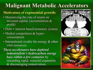 Malignant Metabolic AcceleratorsMalignant Metabolic Accelerators
Motivators of exponential growth:Motivators of exponential growth:
•• Maximizing the rate of return onMaximizing the rate of return on
invested capital. (accumulation &invested capital. (accumulation &
profit)profit)
•• DebtDebt ++ interest based monetary system.interest based monetary system.
•• Market competition & hyper-Market competition & hyper-
consumption.consumption.
•• International rivalry for energy & otherInternational rivalry for energy & other
vital resources.vital resources.
These accelerators have depletedThese accelerators have depleted
industrialism’s hydrocarbon energyindustrialism’s hydrocarbon energy
base within a few centuriesbase within a few centuries byby
rewarding rapid, wasteful expansionrewarding rapid, wasteful expansion
& discouraging conservation.& discouraging conservation.
 