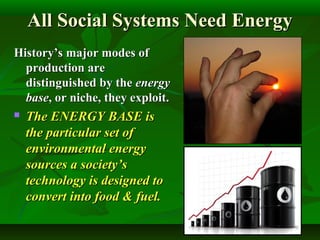 All Social Systems Need EnergyAll Social Systems Need Energy
History’s major modes ofHistory’s major modes of
production areproduction are
distinguished by thedistinguished by the energyenergy
basebase, or niche, they exploit., or niche, they exploit.
 The ENERGY BASE isThe ENERGY BASE is
the particular set ofthe particular set of
environmental energyenvironmental energy
sources a society’ssources a society’s
technology is designed totechnology is designed to
convert into food & fuel.convert into food & fuel.
 