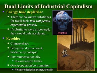Dual Limits of Industrial CapitalismDual Limits of Industrial Capitalism
 Energy base depletion:Energy base depletion:
 There are no known substitutesThere are no known substitutes
for fossil fuelsfor fossil fuels that will permitthat will permit
exponential growth.exponential growth.
 If substitutes were discovered,If substitutes were discovered,
they would only accelerate…they would only accelerate…
 Ecocide:Ecocide:
 Climate chaosClimate chaos
 Ecosystem destruction &Ecosystem destruction &
biodiversity collapsebiodiversity collapse
 Environmental toxicityEnvironmental toxicity
 Disease; lowered fertility.Disease; lowered fertility.
 Over-population/consumptionOver-population/consumption
 Resource depletion (water, topsoil)Resource depletion (water, topsoil)
 