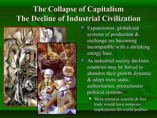The Collapse of CapitalismThe Collapse of Capitalism
The Decline of Industrial CivilizationThe Decline of Industrial Civilization
 Expansionist, globalizedExpansionist, globalized
systems of production &systems of production &
exchange are becomingexchange are becoming
incompatible with a shrinkingincompatible with a shrinking
energy base.energy base.
 As industrial society declinesAs industrial society declines
countries may be forced tocountries may be forced to
abandon their growth dynamicabandon their growth dynamic
& adopt more static,& adopt more static,
authoritarian, protectionistauthoritarian, protectionist
political systems.political systems.
 More resource scarcity & lessMore resource scarcity & less
trade would have ominoustrade would have ominous
implications for world politics.implications for world politics.
 