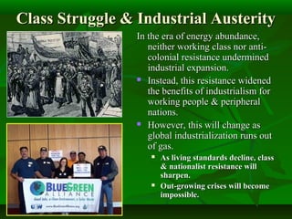 Class Struggle & Industrial AusterityClass Struggle & Industrial Austerity
In the era of energy abundance,In the era of energy abundance,
neither working class nor anti-neither working class nor anti-
colonial resistance underminedcolonial resistance undermined
industrial expansion.industrial expansion.
 Instead, this resistance widenedInstead, this resistance widened
the benefits of industrialism forthe benefits of industrialism for
working people & peripheralworking people & peripheral
nations.nations.
 However, this will change asHowever, this will change as
global industrialization runs outglobal industrialization runs out
of gas.of gas.
 As living standards decline, classAs living standards decline, class
& nationalist resistance will& nationalist resistance will
sharpen.sharpen.
 Out-growing crises will becomeOut-growing crises will become
impossible.impossible.
 