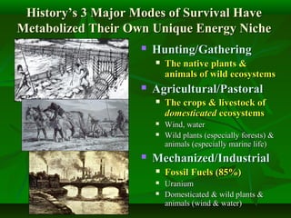 History’s 3 Major Modes of Survival HaveHistory’s 3 Major Modes of Survival Have
Metabolized Their Own Unique Energy NicheMetabolized Their Own Unique Energy Niche
 Hunting/GatheringHunting/Gathering
 The native plants &The native plants &
animals of wild ecosystemsanimals of wild ecosystems
 Agricultural/PastoralAgricultural/Pastoral
 The crops & livestock ofThe crops & livestock of
domesticateddomesticated ecosystemsecosystems
 Wind, waterWind, water
 Wild plants (especially forests) &Wild plants (especially forests) &
animals (especially marine life)animals (especially marine life)
 Mechanized/IndustrialMechanized/Industrial
 Fossil Fuels (85%)Fossil Fuels (85%)
 UraniumUranium
 Domesticated & wild plants &Domesticated & wild plants &
animals (wind & water)animals (wind & water)
 